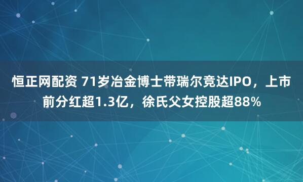 恒正网配资 71岁冶金博士带瑞尔竞达IPO，上市前分红超1.3亿，徐氏父女控股超88%