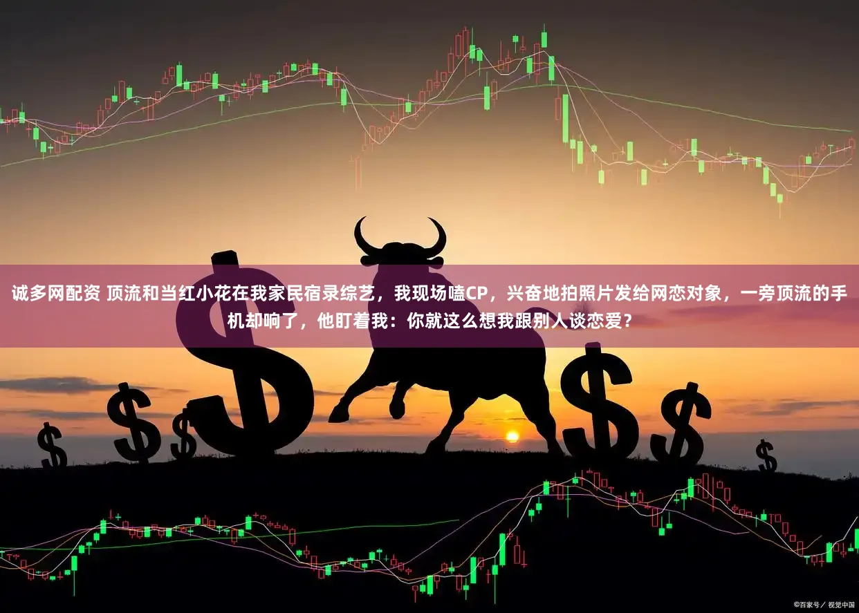 诚多网配资 顶流和当红小花在我家民宿录综艺，我现场嗑CP，兴奋地拍照片发给网恋对象，一旁顶流的手机却响了，他盯着我：你就这么想我跟别人谈恋爱？