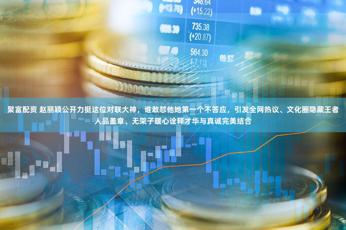 聚富配资 赵丽颖公开力挺这位对联大神，谁敢怼他她第一个不答应，引发全网热议、文化圈隐藏王者人品盖章、无架子暖心诠释才华与真诚完美结合