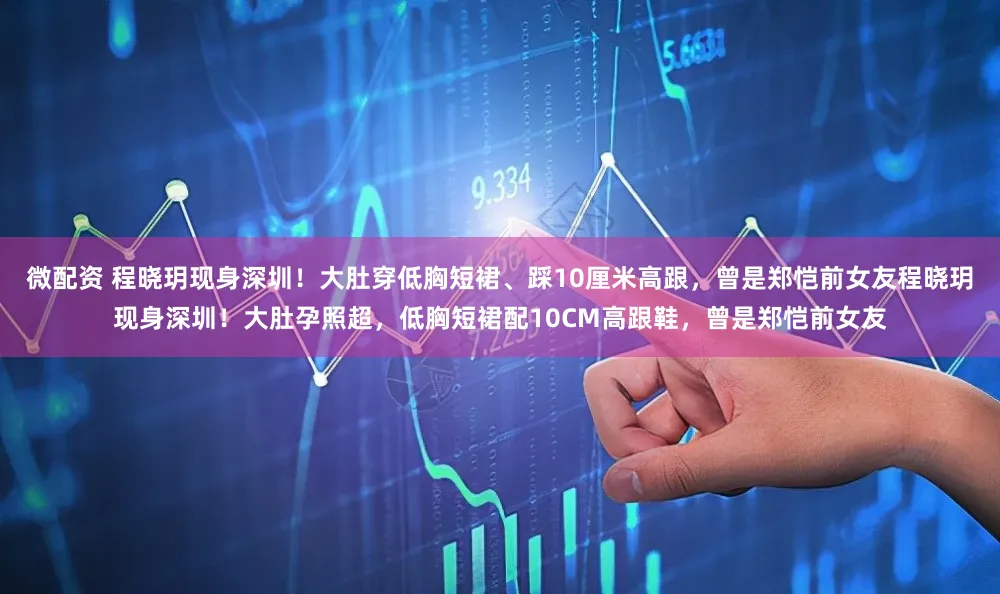 微配资 程晓玥现身深圳！大肚穿低胸短裙、踩10厘米高跟，曾是郑恺前女友程晓玥现身深圳！大肚孕照超，低胸短裙配10CM高跟鞋，曾是郑恺前女友