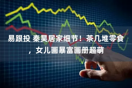 易跟投 秦昊居家细节！茶几堆零食，女儿画暴富画册超萌