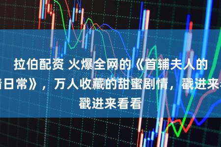 拉伯配资 火爆全网的《首辅夫人的作精日常》，万人收藏的甜蜜剧情，戳进来看看