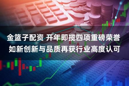 金篮子配资 开年即揽四项重磅荣誉 如新创新与品质再获行业高度认可