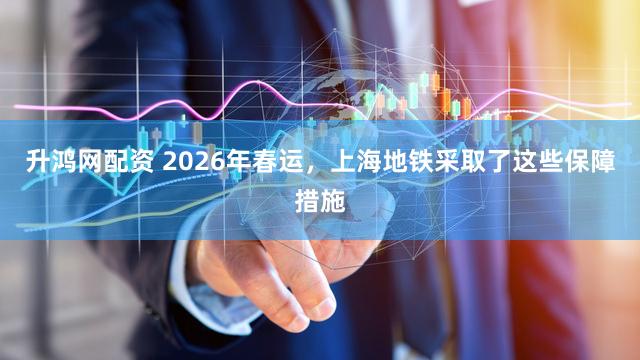 升鸿网配资 2026年春运，上海地铁采取了这些保障措施