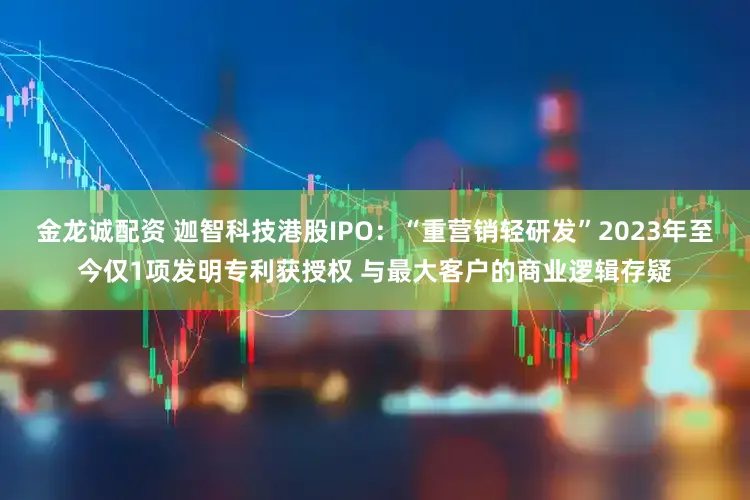 金龙诚配资 迦智科技港股IPO：“重营销轻研发”2023年至今仅1项发明专利获授权 与最大客户的商业逻辑存疑