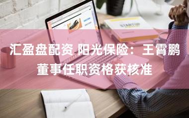 汇盈盘配资 阳光保险：王霄鹏董事任职资格获核准