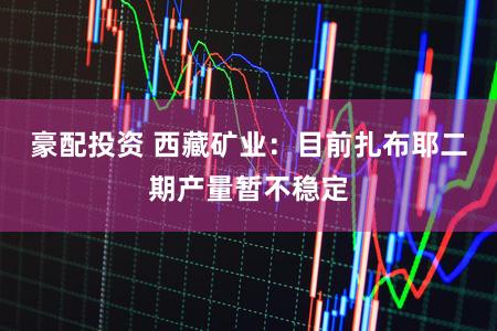 豪配投资 西藏矿业：目前扎布耶二期产量暂不稳定