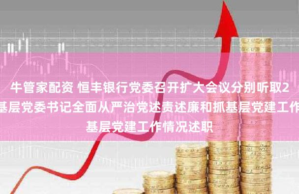 牛管家配资 恒丰银行党委召开扩大会议分别听取2025年度基层党委书记全面从严治党述责述廉和抓基层党建工作情况述职