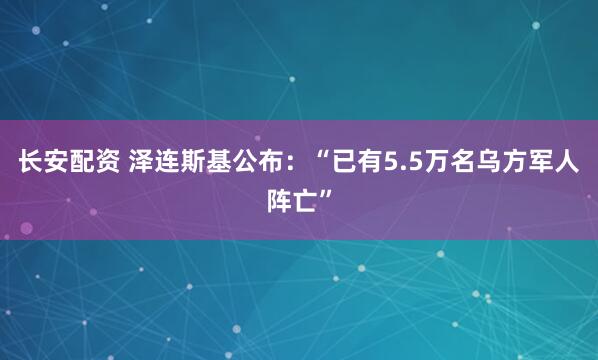 长安配资 泽连斯基公布：“已有5.5万名乌方军人阵亡”
