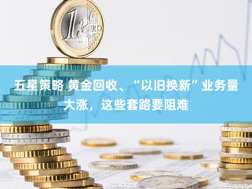 五星策略 黄金回收、“以旧换新”业务量大涨，这些套路要阻难