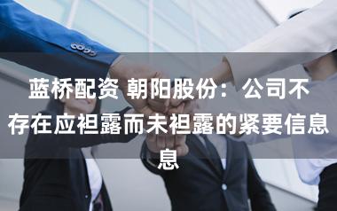 蓝桥配资 朝阳股份：公司不存在应袒露而未袒露的紧要信息