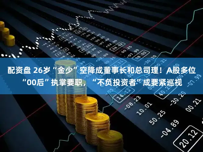 配资盘 26岁“金少”空降成董事长和总司理！A股多位“00后”执掌要职，“不负投资者”成要紧巡视
