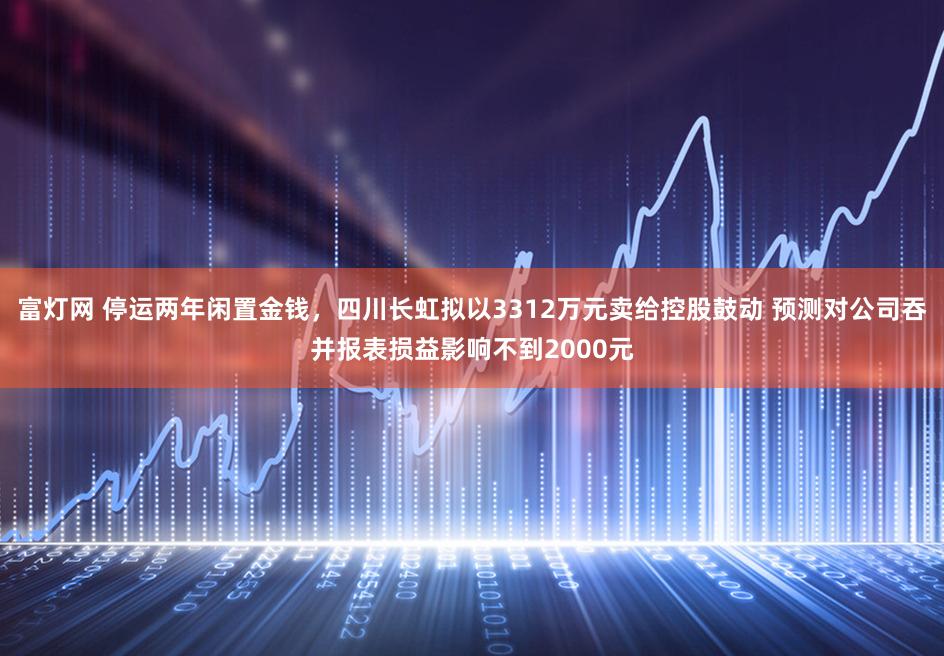 富灯网 停运两年闲置金钱，四川长虹拟以3312万元卖给控股鼓动 预测对公司吞并报表损益影响不到2000元