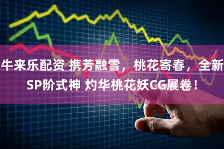 牛来乐配资 携芳融雪,桃花寄春,全新SP阶式神 灼华桃花妖CG展卷!