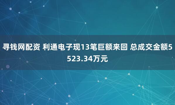 寻钱网配资 利通电子现13笔巨额来回 总成交金额5523.34万元