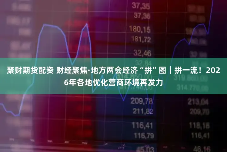 聚财期货配资 财经聚焦·地方两会经济“拼”图｜拼一流！2026年各地优化营商环境再发力