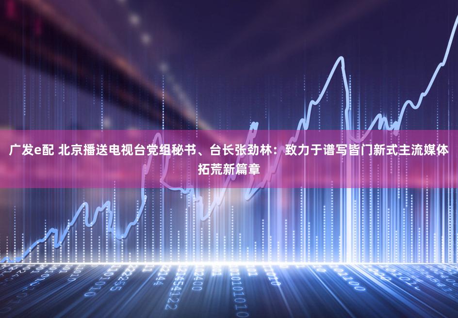 广发e配 北京播送电视台党组秘书、台长张劲林：致力于谱写皆门新式主流媒体拓荒新篇章