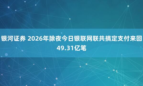 银河证券 2026年除夜今日银联网联共搞定支付来回49.31亿笔