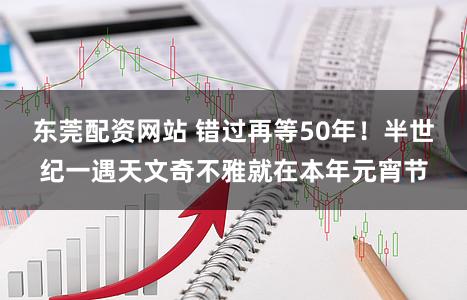 东莞配资网站 错过再等50年！半世纪一遇天文奇不雅就在本年元宵节