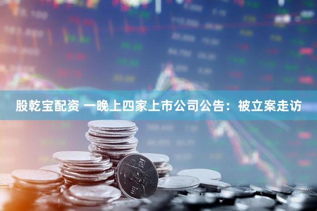 股乾宝配资 一晚上四家上市公司公告：被立案走访