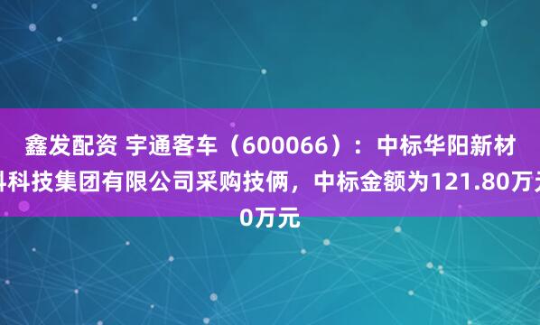 鑫发配资 宇通客车（600066）：中标华阳新材料科技集团有限公司采购技俩，中标金额为121.80万元