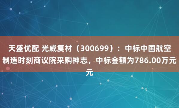 天盛优配 光威复材（300699）：中标中国航空制造时刻商议院采购神志，中标金额为786.00万元