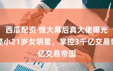 西瓜配资 恒大幕后真大佬曝光！娶小21岁女明星，掌控3千亿交易帝国