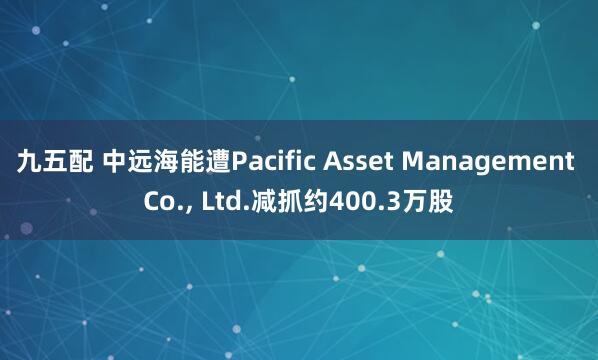 九五配 中远海能遭Pacific Asset Management Co., Ltd.减抓约400.3万股