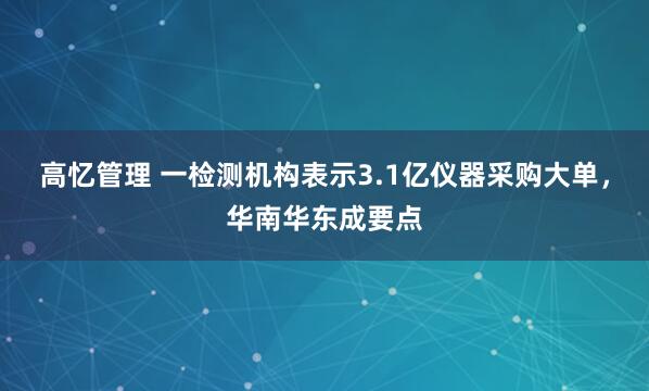 高忆管理 一检测机构表示3.1亿仪器采购大单，华南华东成要点