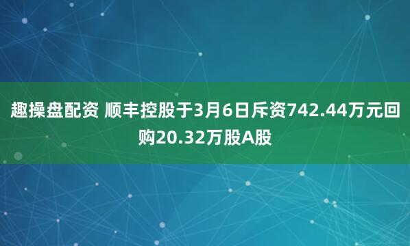 趣操盘配资 顺丰控股于3月6日斥资742.44万元回购20.32万股A股