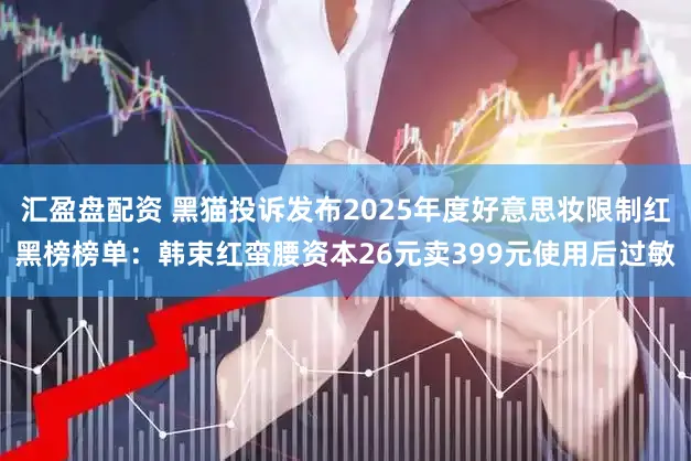 汇盈盘配资 黑猫投诉发布2025年度好意思妆限制红黑榜榜单：韩束红蛮腰资本26元卖399元使用后过敏