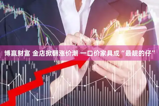 博赢财富 金店掀翻涨价潮 一口价家具成“最靓的仔”