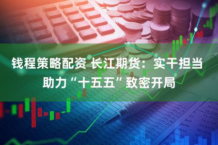 钱程策略配资 长江期货：实干担当 助力“十五五”致密开局