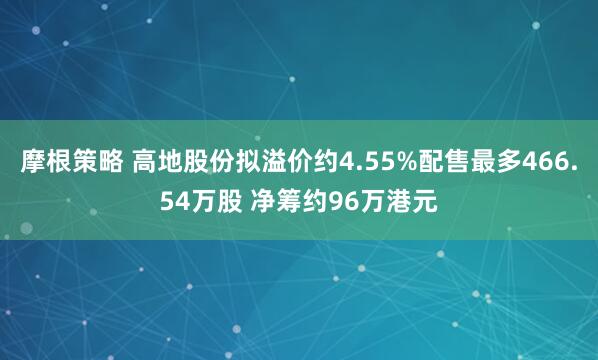 摩根策略 高地股份拟溢价约4.55%配售最多466.54万股 净筹约96万港元