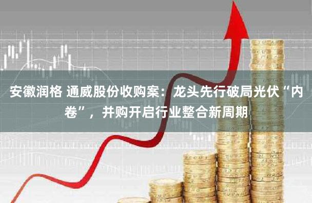 安徽润格 通威股份收购案：龙头先行破局光伏“内卷”，并购开启行业整合新周期