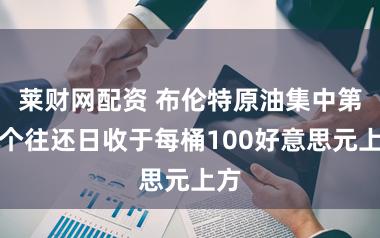 莱财网配资 布伦特原油集中第二个往还日收于每桶100好意思元上方