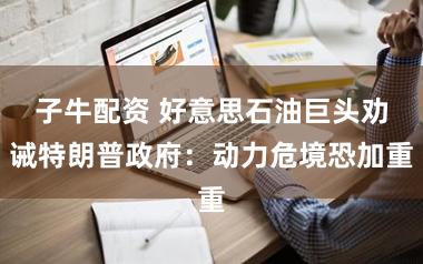 子牛配资 好意思石油巨头劝诫特朗普政府:动力危境恐加重