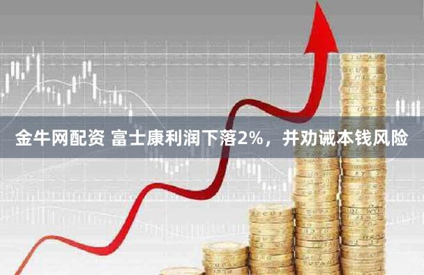 金牛网配资 富士康利润下落2%，并劝诫本钱风险