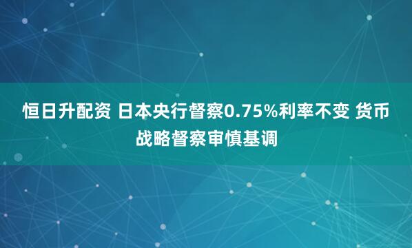 恒日升配资 日本央行督察0.75%利率不变 货币战略督察审慎基调
