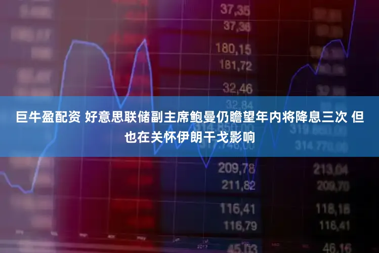 巨牛盈配资 好意思联储副主席鲍曼仍瞻望年内将降息三次 但也在关怀伊朗干戈影响