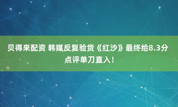 贝得来配资 韩媒反复验货《红沙》最终给8.3分 点评单刀直入！
