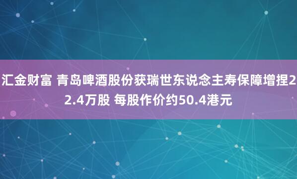 汇金财富 青岛啤酒股份获瑞世东说念主寿保障增捏22.4万股 每股作价约50.4港元