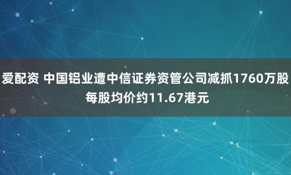 爱配资 中国铝业遭中信证券资管公司减抓1760万股 每股均价约11.67港元