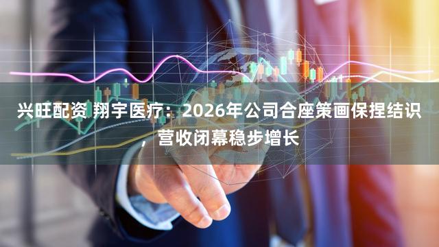 兴旺配资 翔宇医疗：2026年公司合座策画保捏结识，营收闭幕稳步增长