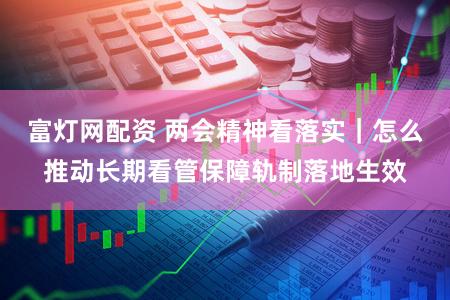 富灯网配资 两会精神看落实｜怎么推动长期看管保障轨制落地生效