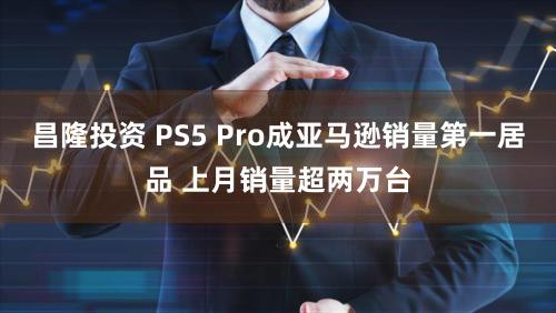 昌隆投资 PS5 Pro成亚马逊销量第一居品 上月销量超两万台