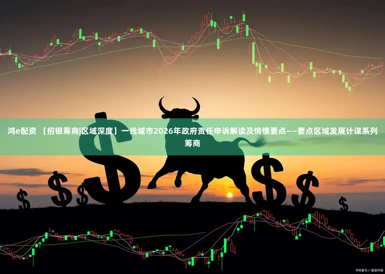 鸿e配资 【招银筹商|区域深度】一线城市2026年政府责任申诉解读及情愫要点——要点区域发展计谋系列筹商