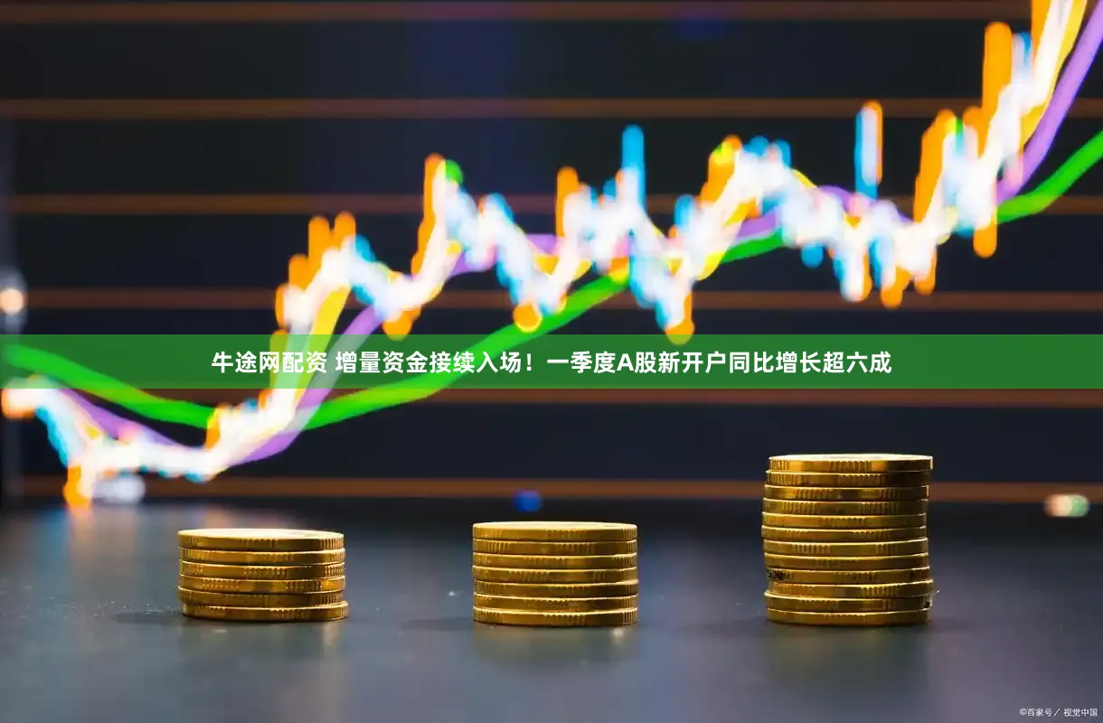牛途网配资 增量资金接续入场！一季度A股新开户同比增长超六成