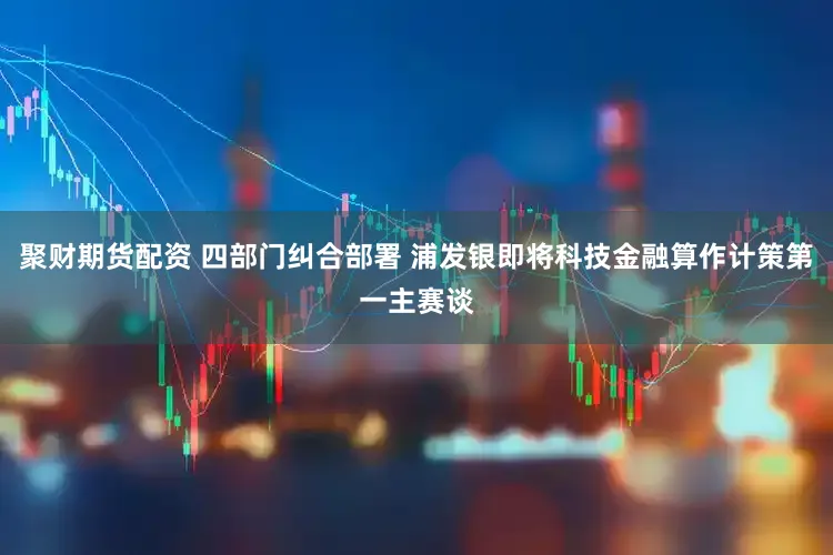 聚财期货配资 四部门纠合部署 浦发银即将科技金融算作计策第一主赛谈