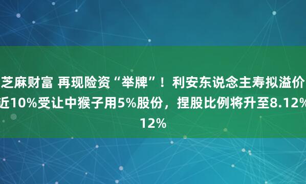 芝麻财富 再现险资“举牌”！利安东说念主寿拟溢价近10%受让中猴子用5%股份，捏股比例将升至8.12%